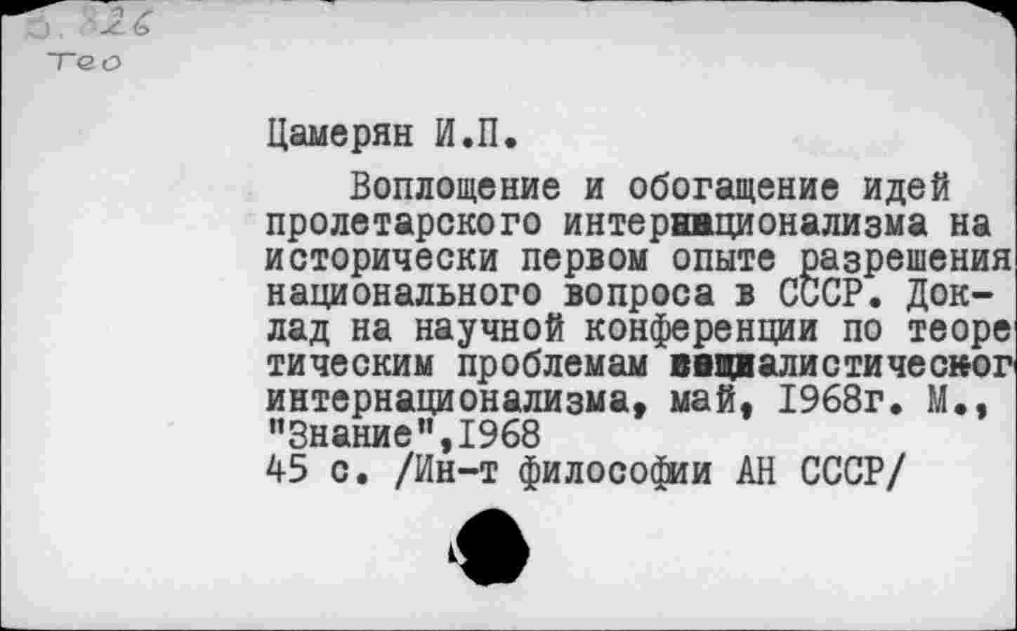 ﻿'■2-6
То о
Цамерян И.П.
Воплощение и обогащение идей пролетарского интернационализма на исторически первом опыте разрешения национального вопроса в СССР. Доклад на научной конференции по теоре тическим проблемам ввивалистичесног интернационализма, май. 1968г. М., "Знание”,1968 45 с. /Ин-т философии АН СССР/